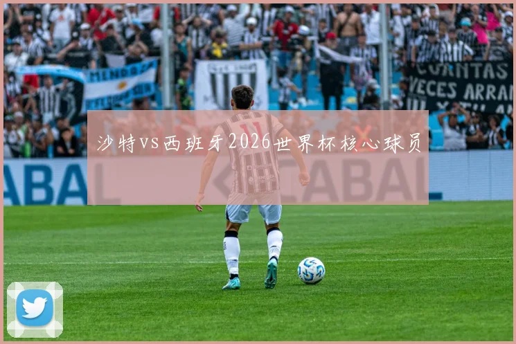 沙特vs西班牙2026世界杯核心球员
