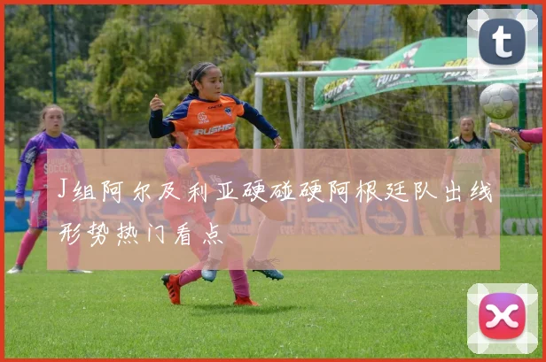 J组阿尔及利亚硬碰硬阿根廷队出线形势热门看点