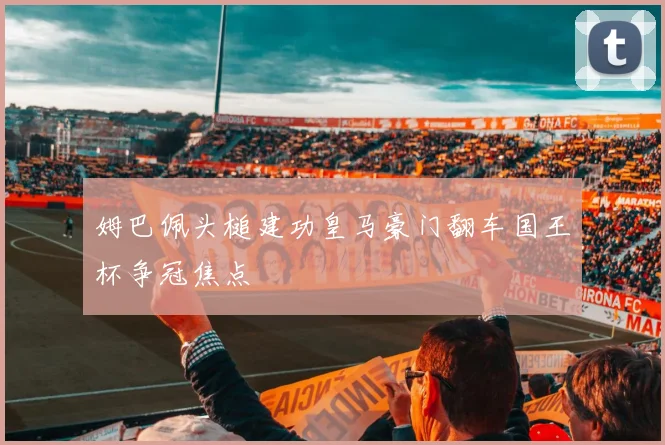 姆巴佩头槌建功皇马豪门翻车国王杯争冠焦点