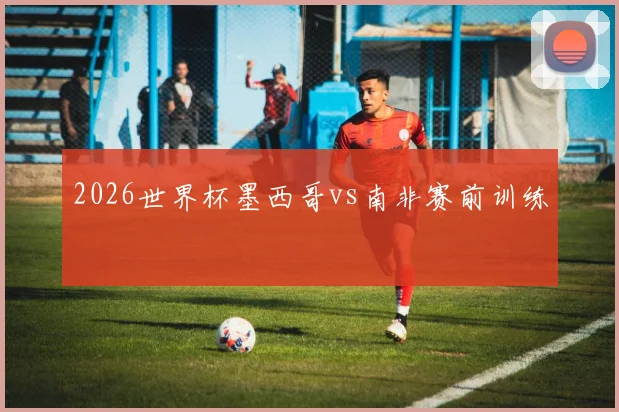 2026世界杯墨西哥vs南非赛前训练