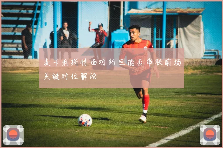 麦卡利斯特面对约旦能否串联前场关键对位解读