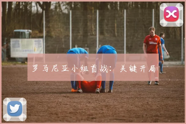 罗马尼亚小组首战：关键开局