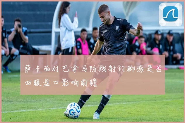 萨卡面对巴拿马防线射门脚感是否回暖盘口影响前瞻