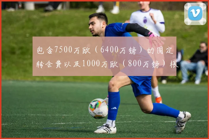 包含7500万欧（6400万镑）的固定转会费以及1000万欧（800万镑）根据表现浮动的转会费