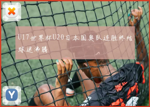 U17世界杯U20日本国奥队连胜终结球迷沸腾