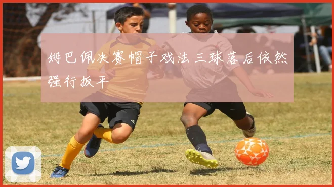 姆巴佩决赛帽子戏法三球落后依然强行扳平