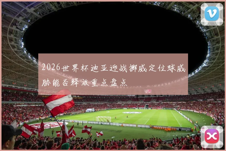 2026世界杯迪亚迎战挪威定位球威胁能否释放重点盘点