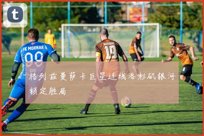格列兹曼萨卡巨星连线洛杉矶银河锁定胜局