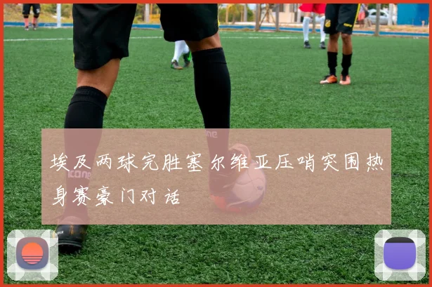 埃及两球完胜塞尔维亚压哨突围热身赛豪门对话