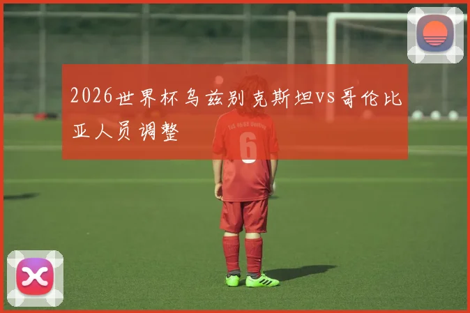 2026世界杯乌兹别克斯坦vs哥伦比亚人员调整