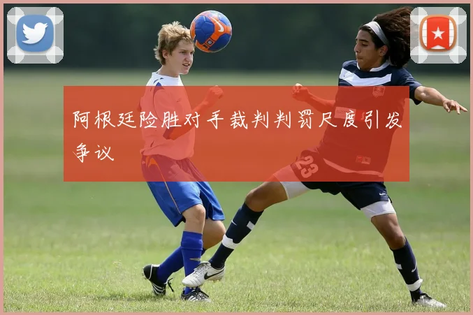 阿根廷险胜对手裁判判罚尺度引发争议