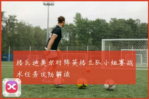 格瓦迪奥尔对阵英格兰队小组赛战术任务攻防解读