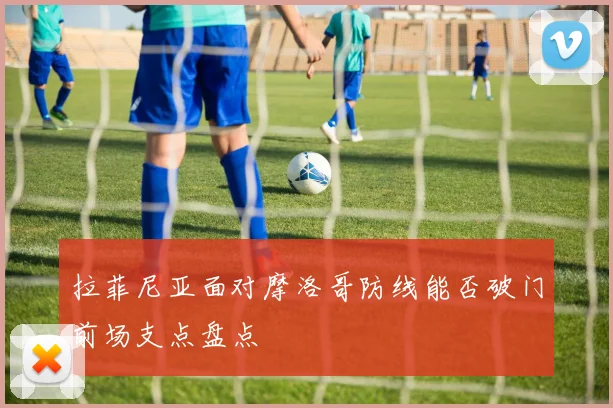 拉菲尼亚面对摩洛哥防线能否破门前场支点盘点