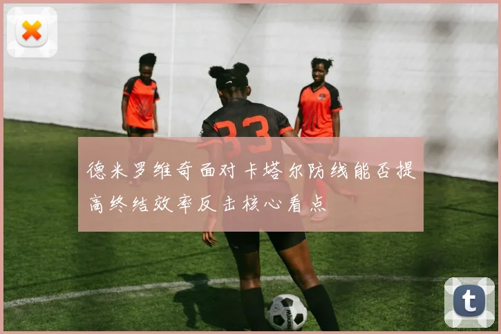 德米罗维奇面对卡塔尔防线能否提高终结效率反击核心看点