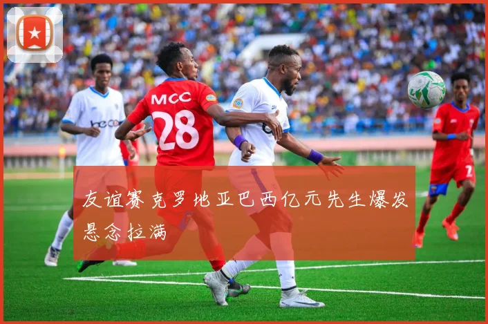 友谊赛克罗地亚巴西亿元先生爆发悬念拉满