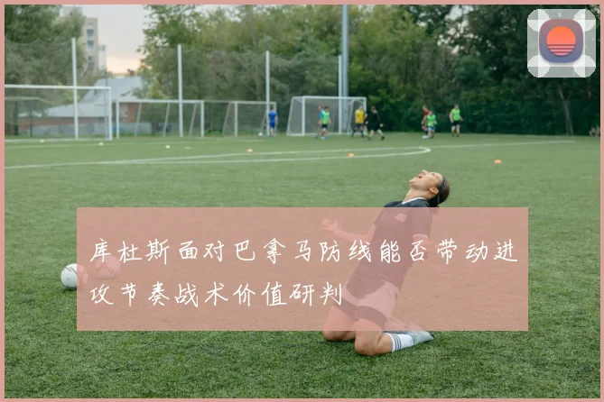 库杜斯面对巴拿马防线能否带动进攻节奏战术价值研判