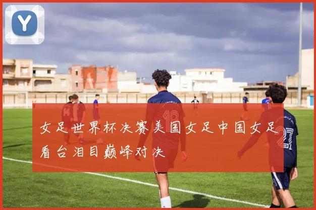 女足世界杯决赛美国女足中国女足看台泪目巅峰对决