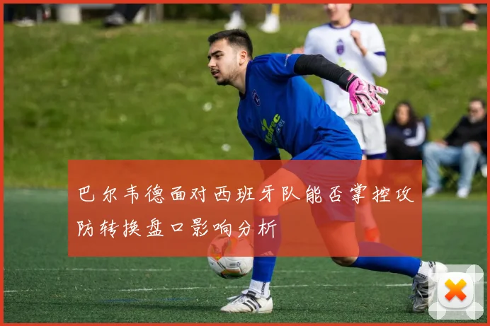 巴尔韦德面对西班牙队能否掌控攻防转换盘口影响分析