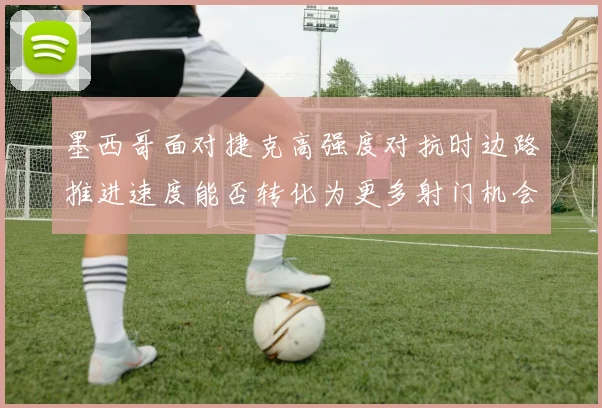 墨西哥面对捷克高强度对抗时边路推进速度能否转化为更多射门机会