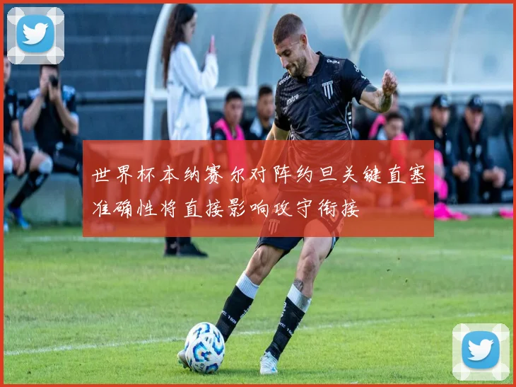 世界杯本纳赛尔对阵约旦关键直塞准确性将直接影响攻守衔接