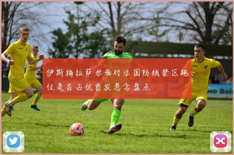 伊斯梅拉萨尔面对法国防线禁区跑位是否占优首发悬念盘点