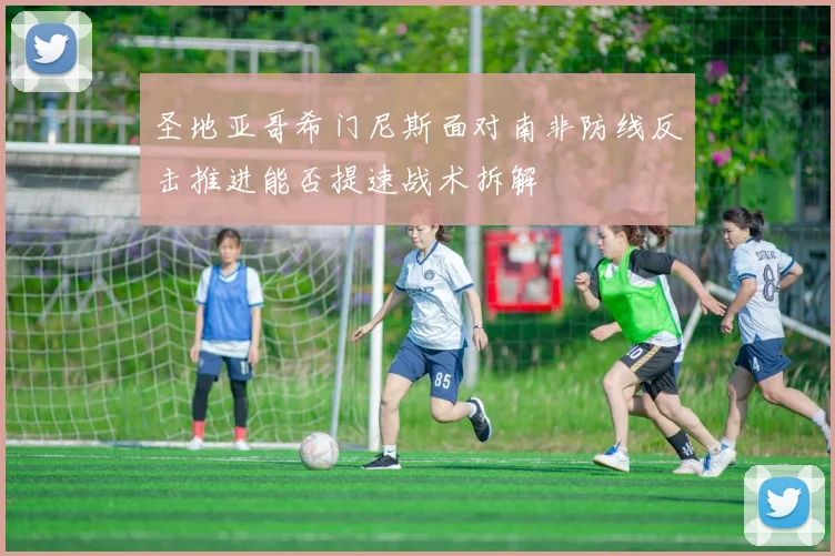 圣地亚哥希门尼斯面对南非防线反击推进能否提速战术拆解