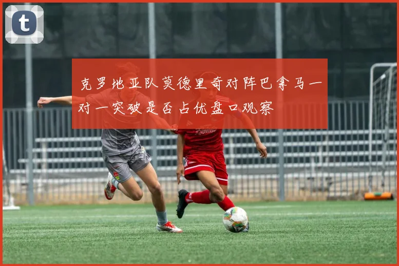 克罗地亚队莫德里奇对阵巴拿马一对一突破是否占优盘口观察