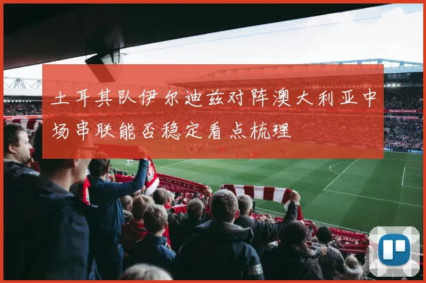 土耳其队伊尔迪兹对阵澳大利亚中场串联能否稳定看点梳理
