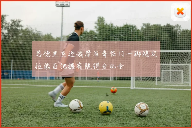 恩德里克迎战摩洛哥临门一脚稳定性能否把握有限得分机会