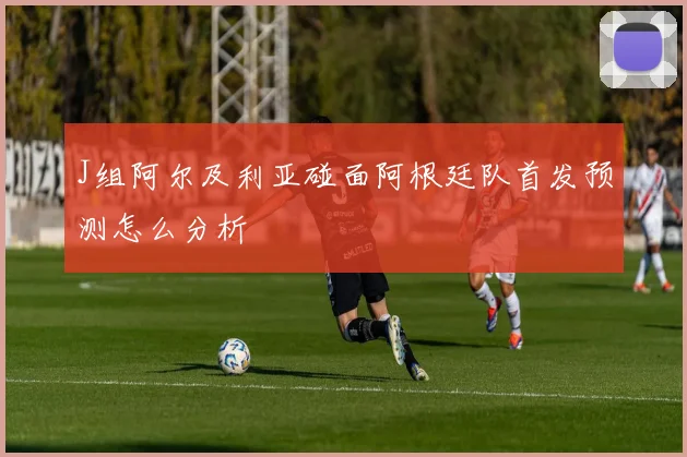 J组阿尔及利亚碰面阿根廷队首发预测怎么分析