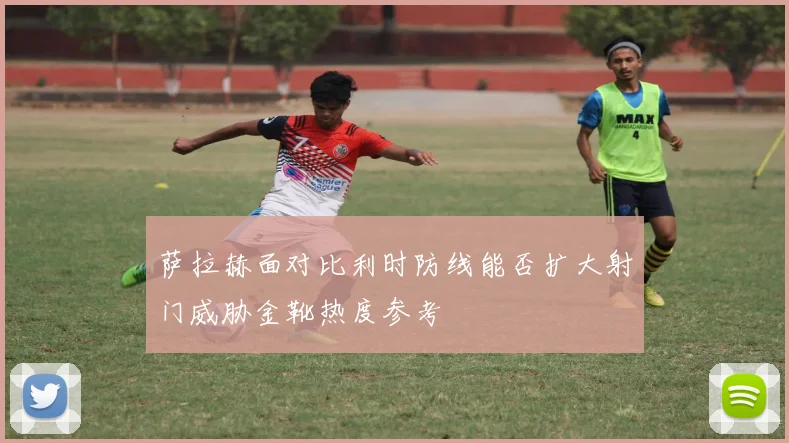 萨拉赫面对比利时防线能否扩大射门威胁金靴热度参考