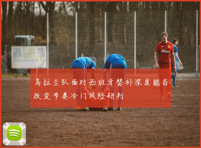 乌拉圭队面对西班牙替补深度能否改变节奏冷门风险研判