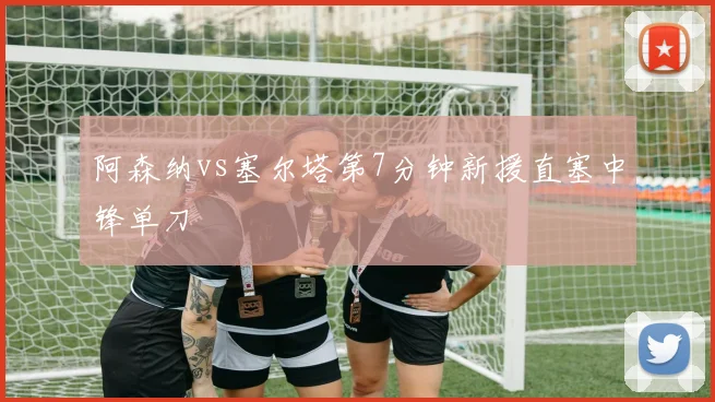 阿森纳vs塞尔塔第7分钟新援直塞中锋单刀