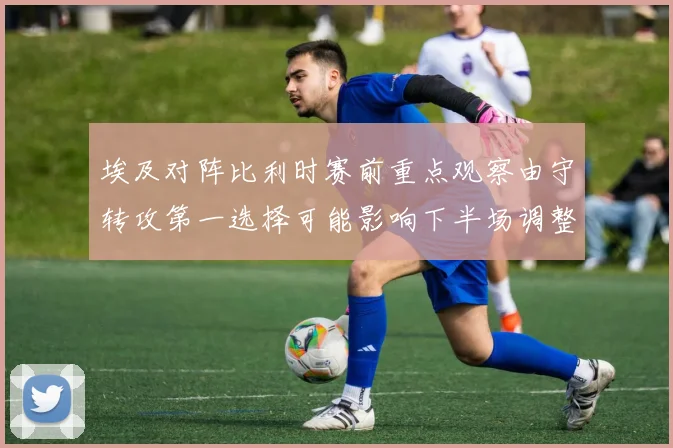 埃及对阵比利时赛前重点观察由守转攻第一选择可能影响下半场调整