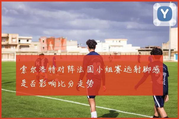 索尔洛特对阵法国小组赛远射脚感是否影响比分走势